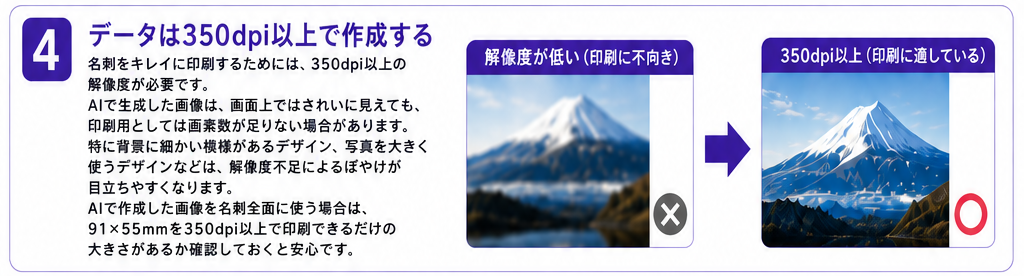 4. データは350dpi以上で作成する。名刺をキレイに印刷するためには、350dpi以上の解像度が必要です。 AIで生成した画像は、画面上ではきれいに見えても、印刷用としては画素数が足りない場合があります。 特に背景に細かい模様があるデザイン、写真を大きく使うデザインなどは、解像度不足によるぼやけが目立ちやすくなります。AIで作成した画像を名刺全面に使う場合は、91×55mmを350dpi以上で印刷できるだけの大きさがあるか確認しておくと安心です。