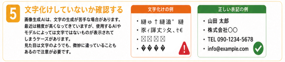 5. 文字化けしていないか確認する。画像生成AIは、文字の生成が苦手な場合があります。 最近は精度が高くなってきていますが、使用するAIやモデルによっては文字ではないものが表示されてしまうケースがあります。見た目は文字のようでも、微妙に違っていることもあるので注意が必要です。